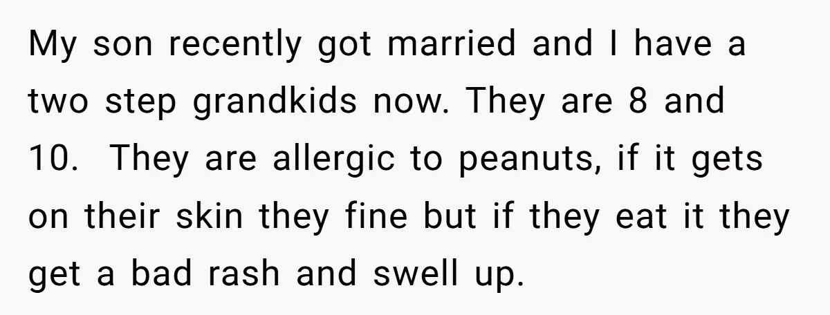 My son recently got married and I have a two step grandkids now. They are 8 and 10. They are allergic to peanuts, if it gets on their skin they...
