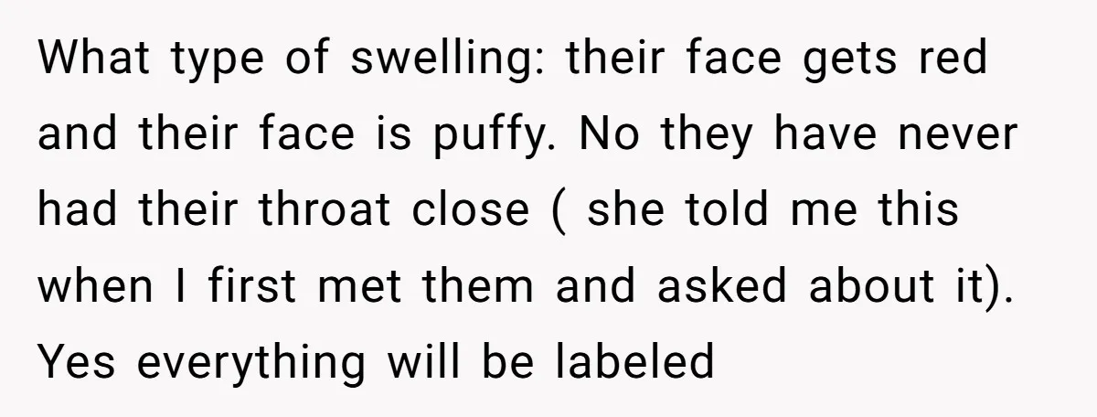 What type of swelling: their face gets red and their face is puffy. No they have never had their throat close ( she told me this when I first met...