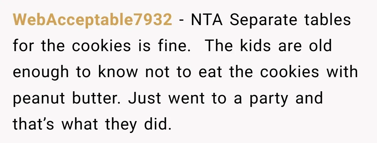 WebAcceptable7932 − NTA Separate tables for the cookies is fine. The kids are old enough to know not to eat the cookies with peanut butter. Just went to a party...