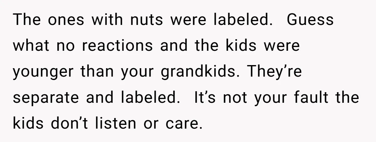 The ones with nuts were labeled. Guess what no reactions and the kids were younger than your grandkids. They’re separate and labeled. It’s not your fault the kids don’t listen...