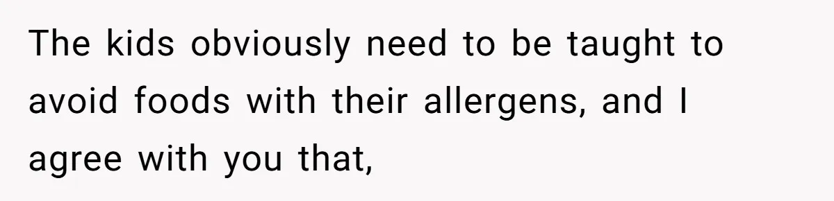 The kids obviously need to be taught to avoid foods with their allergens, and I agree with you that,