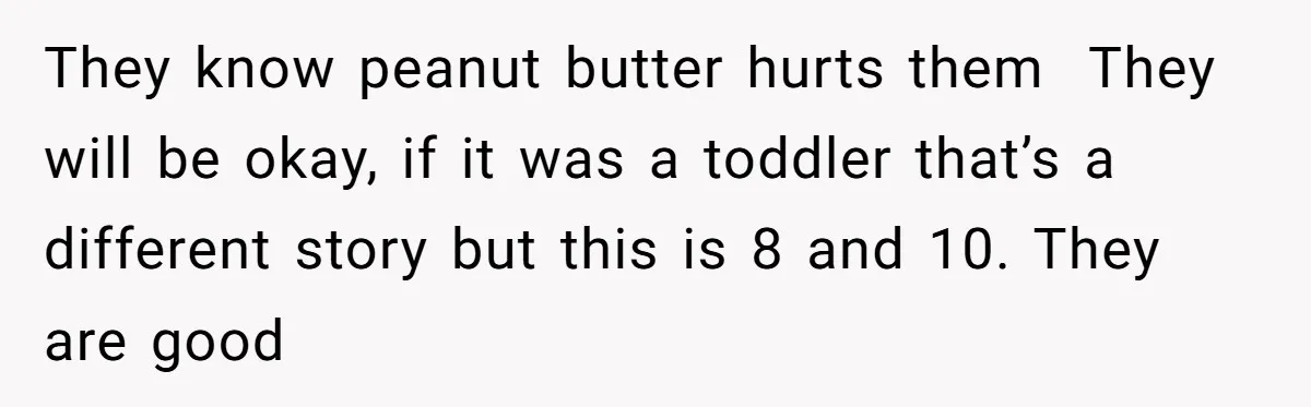 They know peanut butter hurts them  They will be okay, if it was a toddler that’s a different story but this is 8 and 10. They are good