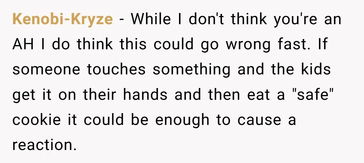 Kenobi-Kryze − While I don't think you're an AH I do think this could go wrong fast. If someone touches something and the kids get it on their hands and...