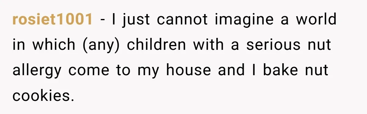 rosiet1001 − I just cannot imagine a world in which (any) children with a serious nut allergy come to my house and I bake nut cookies.