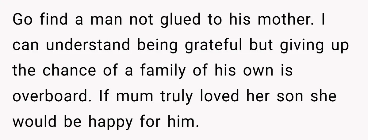 Go find a man not glued to his mother. I can understand being grateful but giving up the chance of a family of his own is overboard. If mum truly...