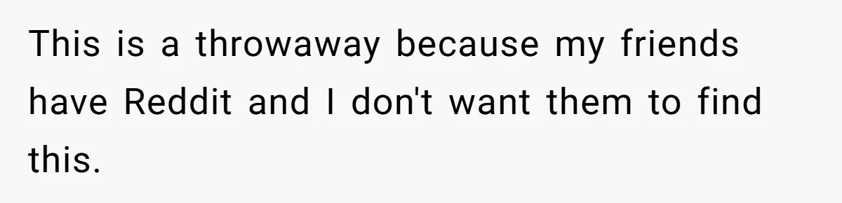 This is a throwaway because my friends have Reddit and I don't want them to find this.