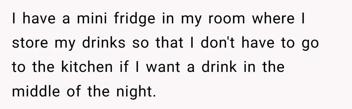I have a mini fridge in my room where I store my drinks so that I don't have to go to the kitchen if I want a drink in the...