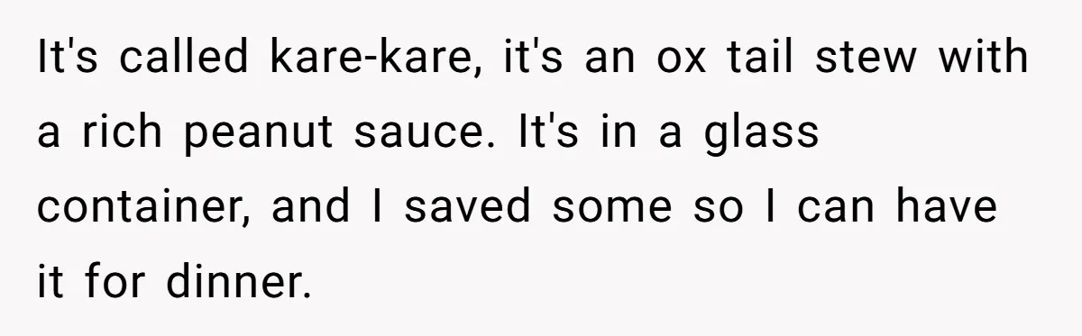It's called kare-kare, it's an ox tail stew with a rich peanut sauce. It's in a glass container, and I saved some so I can have it for dinner.
