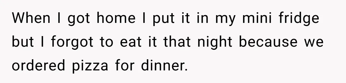 When I got home I put it in my mini fridge but I forgot to eat it that night because we ordered pizza for dinner.
