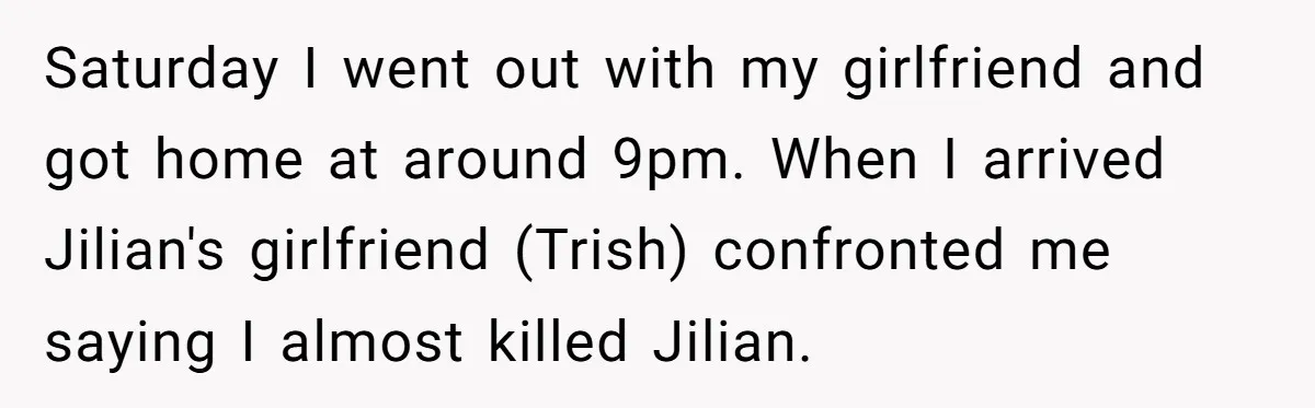 Saturday I went out with my girlfriend and got home at around 9pm. When I arrived Jilian's girlfriend (Trish) confronted me saying I almost killed Jilian.