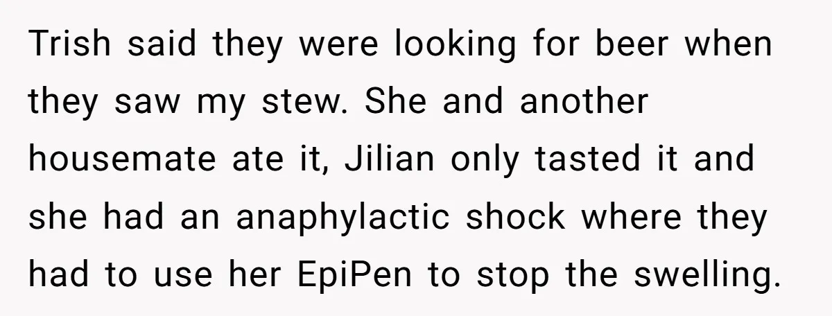 Trish said they were looking for beer when they saw my stew. She and another housemate ate it, Jilian only tasted it and she had an anaphylactic shock where they...