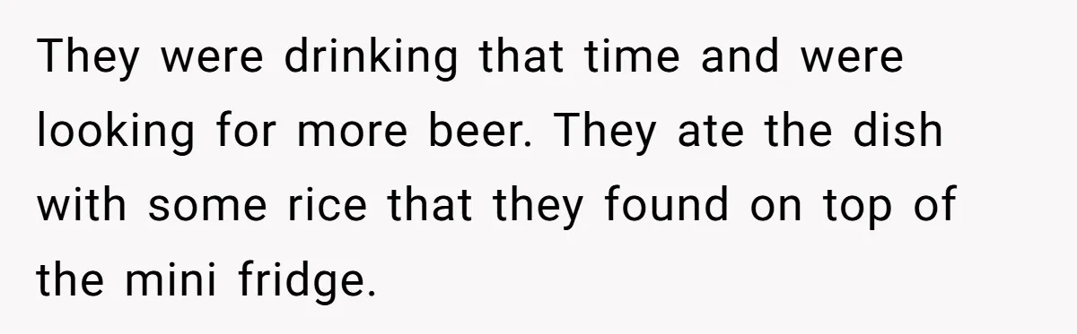 They were drinking that time and were looking for more beer. They ate the dish with some rice that they found on top of the mini fridge.