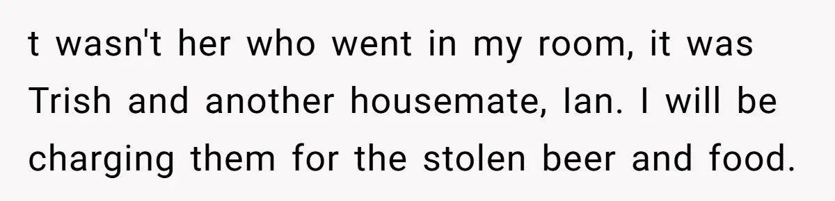 t wasn't her who went in my room, it was Trish and another housemate, Ian. I will be charging them for the stolen beer and food.