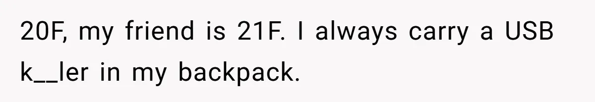 20F, my friend is 21F. I always carry a USB k__ler in my backpack.