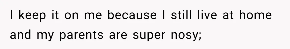 I keep it on me because I still live at home and my parents are super nosy;
