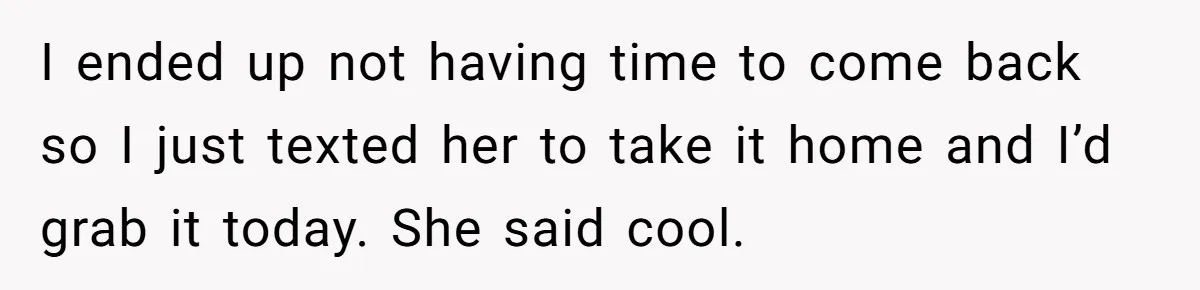 I ended up not having time to come back so I just texted her to take it home and I’d grab it today. She said cool.