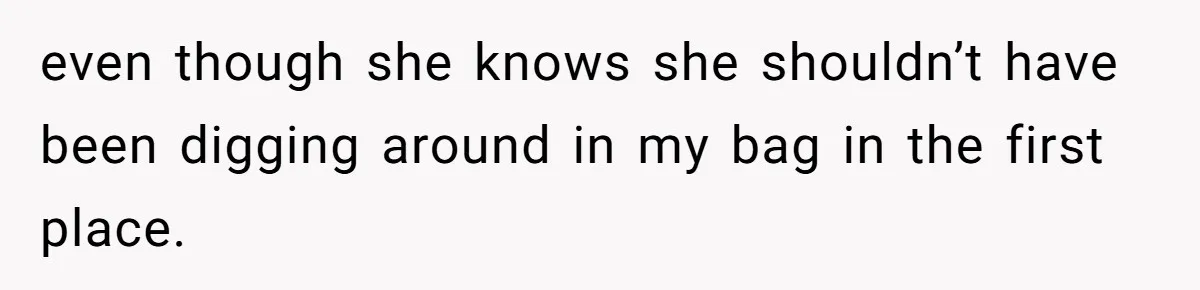 even though she knows she shouldn’t have been digging around in my bag in the first place.