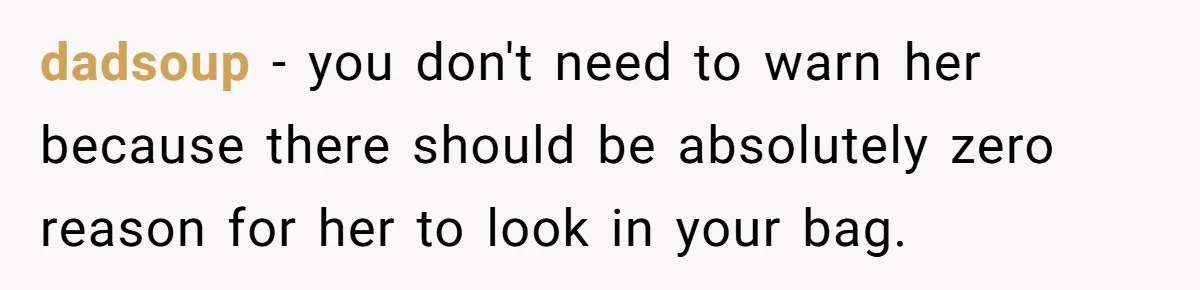 dadsoup − you don't need to warn her because there should be absolutely zero reason for her to look in your bag.