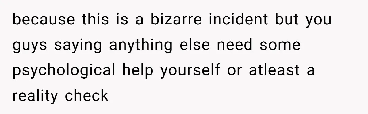 because this is a bizarre incident but you guys saying anything else need some psychological help yourself or atleast a reality check