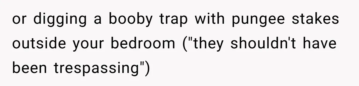 or digging a booby trap with pungee stakes outside your bedroom ("they shouldn't have been trespassing")