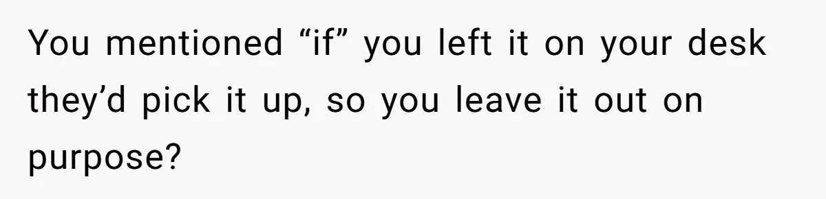 You mentioned “if” you left it on your desk they’d pick it up, so you leave it out on purpose?