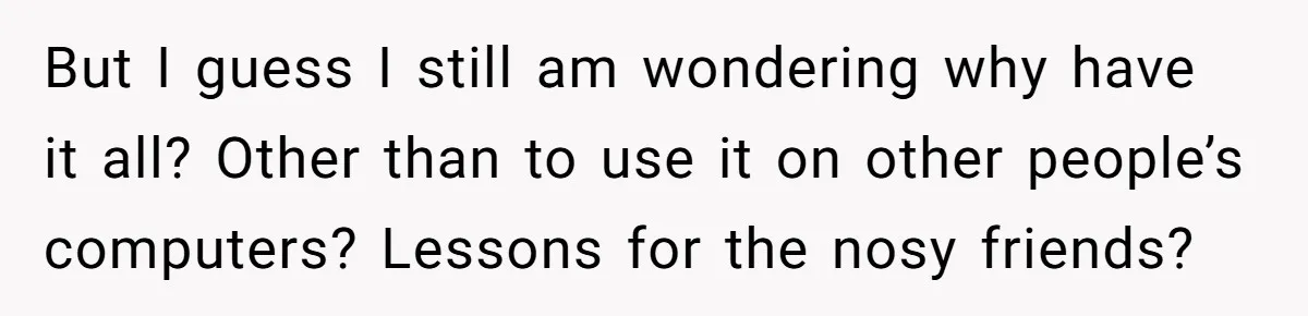 But I guess I still am wondering why have it all? Other than to use it on other people’s computers? Lessons for the nosy friends?