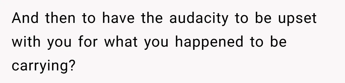 And then to have the audacity to be upset with you for what you happened to be carrying?