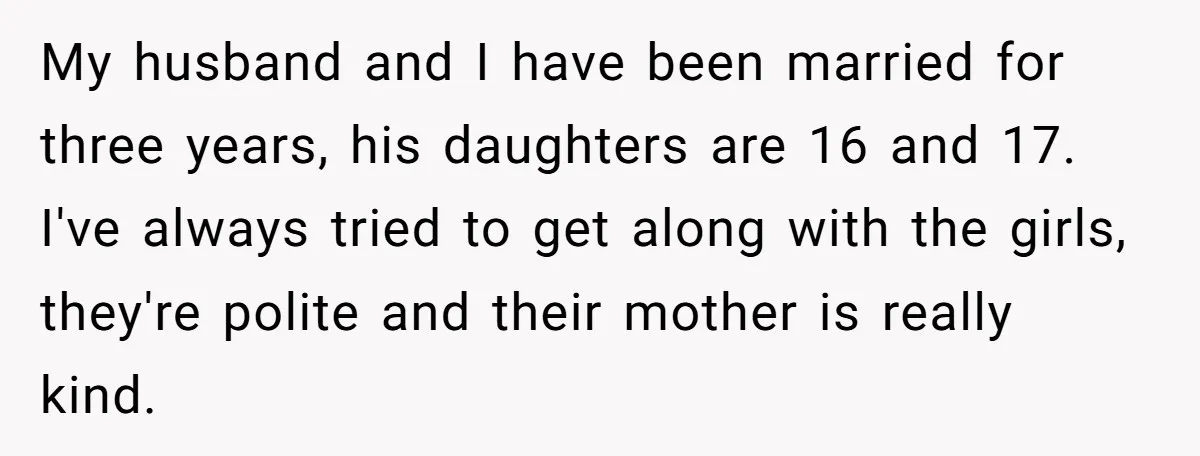 My husband and I have been married for three years, his daughters are 16 and 17. I've always tried to get along with the girls, they're polite and their mother...