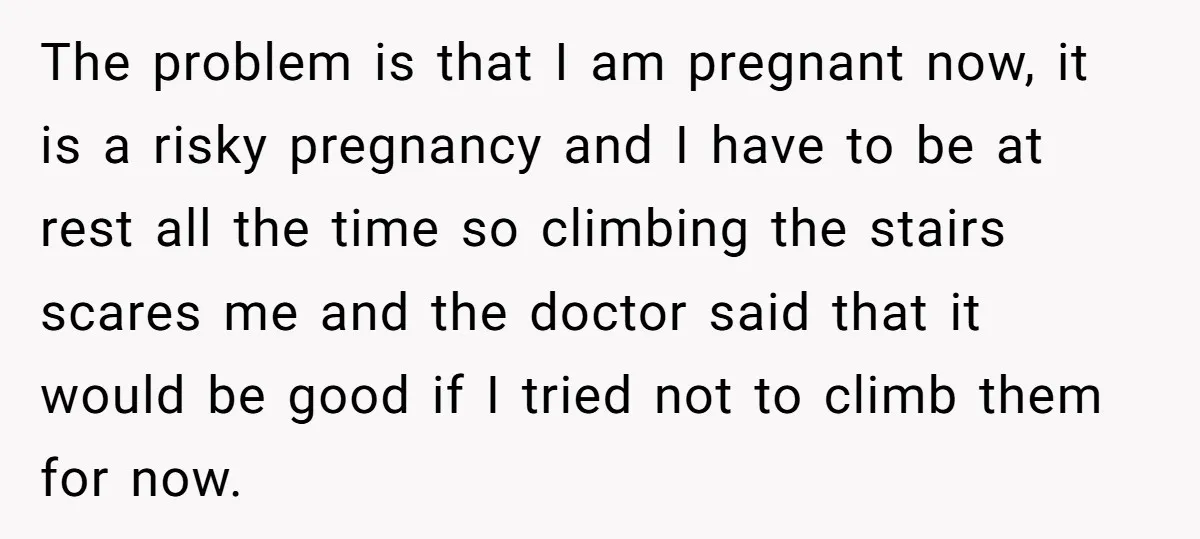 The problem is that I am pregnant now, it is a risky pregnancy and I have to be at rest all the time so climbing the stairs scares me and...