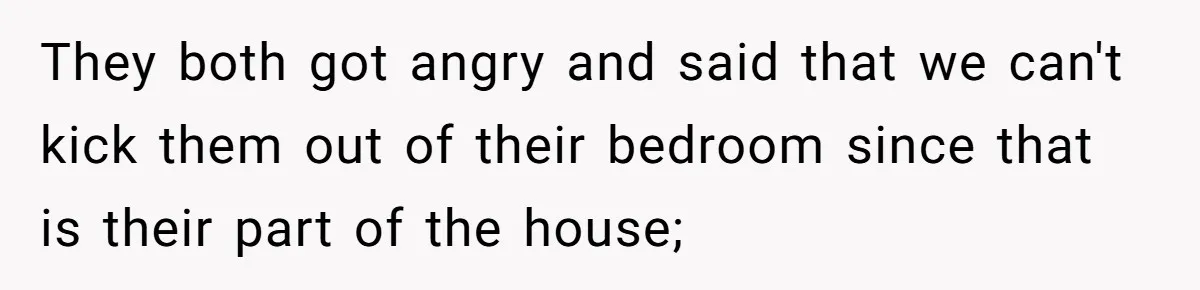 They both got angry and said that we can't kick them out of their bedroom since that is their part of the house;