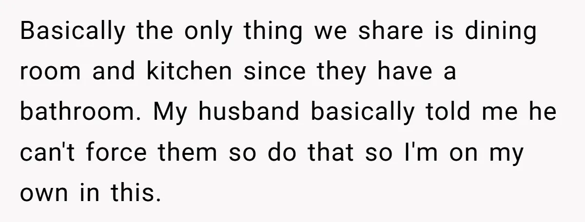 Basically the only thing we share is dining room and kitchen since they have a bathroom. My husband basically told me he can't force them so do that so I'm...