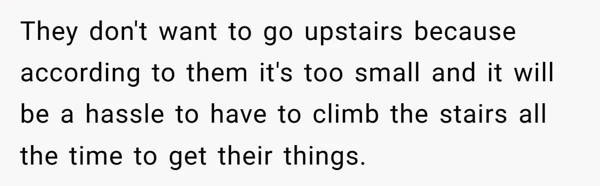 They don't want to go upstairs because according to them it's too small and it will be a hassle to have to climb the stairs all the time to get...