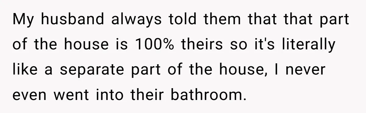 My husband always told them that that part of the house is 100% theirs so it's literally like a separate part of the house, I never even went into their...