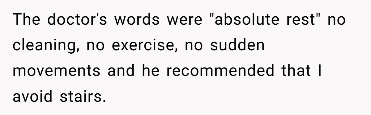 The doctor's words were "absolute rest" no cleaning, no exercise, no sudden movements and he recommended that I avoid stairs.
