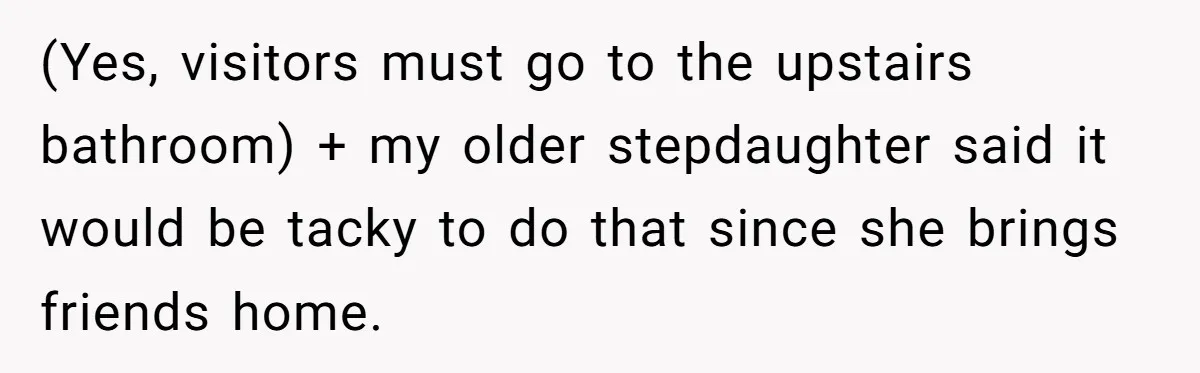 (Yes, visitors must go to the upstairs bathroom) + my older stepdaughter said it would be tacky to do that since she brings friends home.
