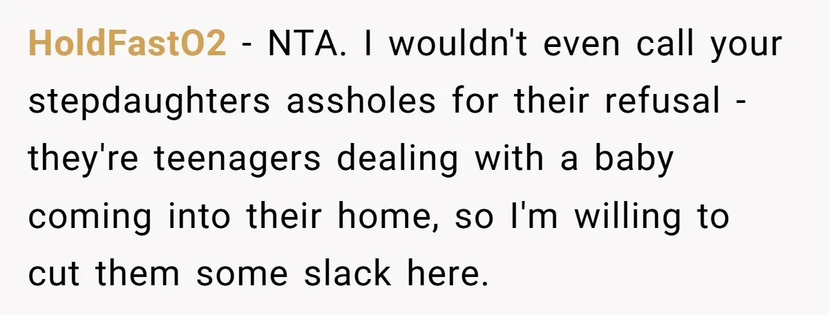 HoldFastO2 − NTA. I wouldn't even call your stepdaughters assholes for their refusal - they're teenagers dealing with a baby coming into their home, so I'm willing to cut them...