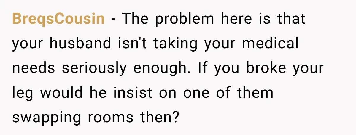 BreqsCousin − The problem here is that your husband isn't taking your medical needs seriously enough. If you broke your leg would he insist on one of them swapping rooms...