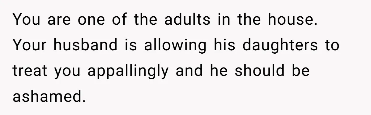 You are one of the adults in the house. Your husband is allowing his daughters to treat you appallingly and he should be ashamed.