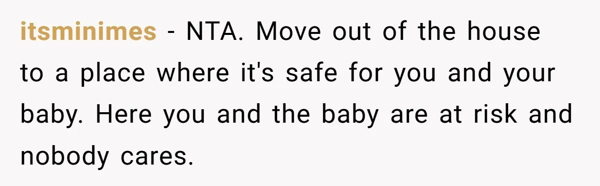 itsminimes − NTA. Move out of the house to a place where it's safe for you and your baby. Here you and the baby are at risk and nobody cares.
