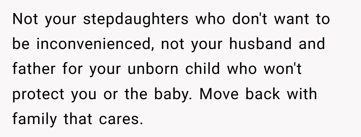 Not your stepdaughters who don't want to be inconvenienced, not your husband and father for your unborn child who won't protect you or the baby. Move back with family that...