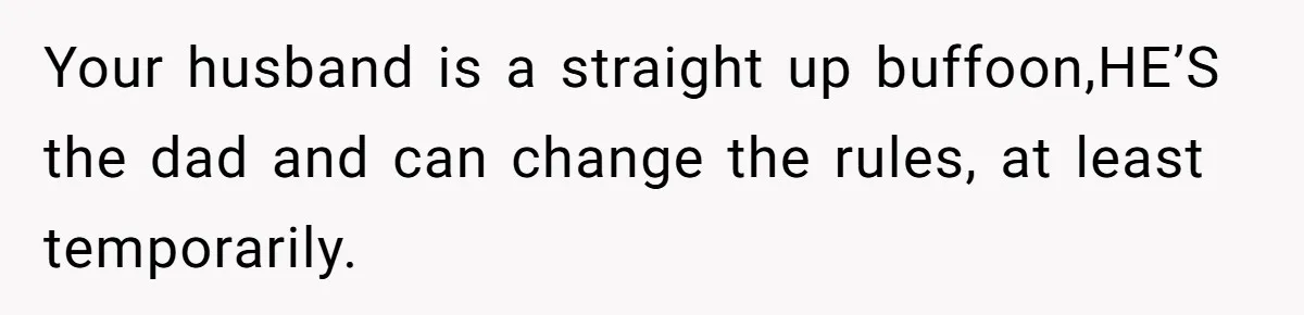 Your husband is a straight up buffoon,HE’S the dad and can change the rules, at least temporarily.