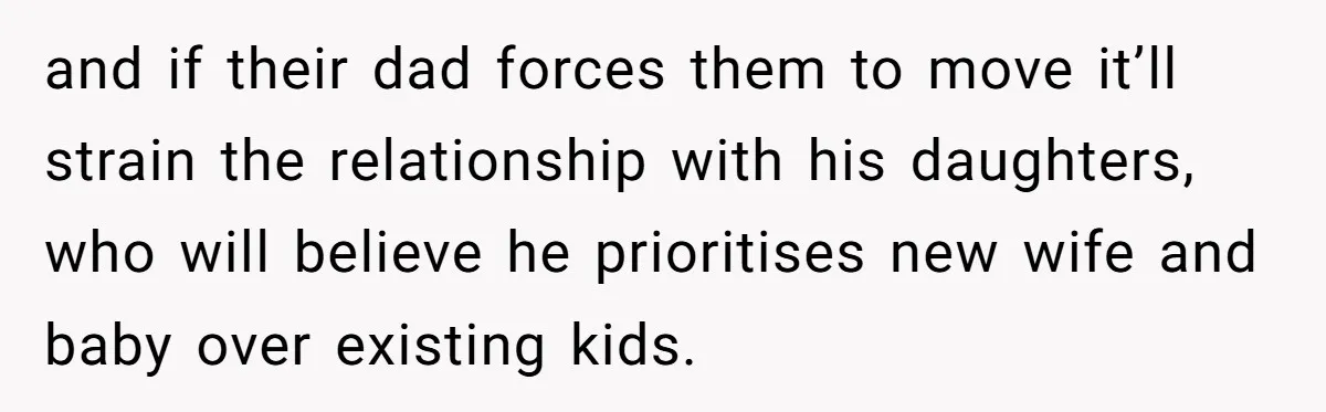 and if their dad forces them to move it’ll strain the relationship with his daughters, who will believe he prioritises new wife and baby over existing kids.