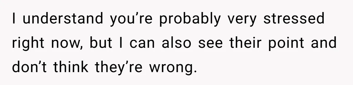 I understand you’re probably very stressed right now, but I can also see their point and don’t think they’re wrong.