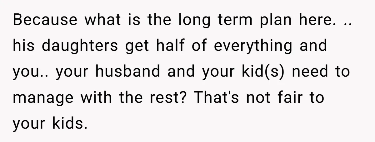 Because what is the long term plan here. .. his daughters get half of everything and you.. your husband and your kid(s) need to manage with the rest? That's not...