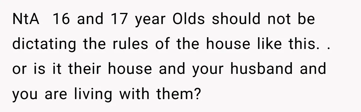 NtA 16 and 17 year Olds should not be dictating the rules of the house like this. . or is it their house and your husband and you are living...