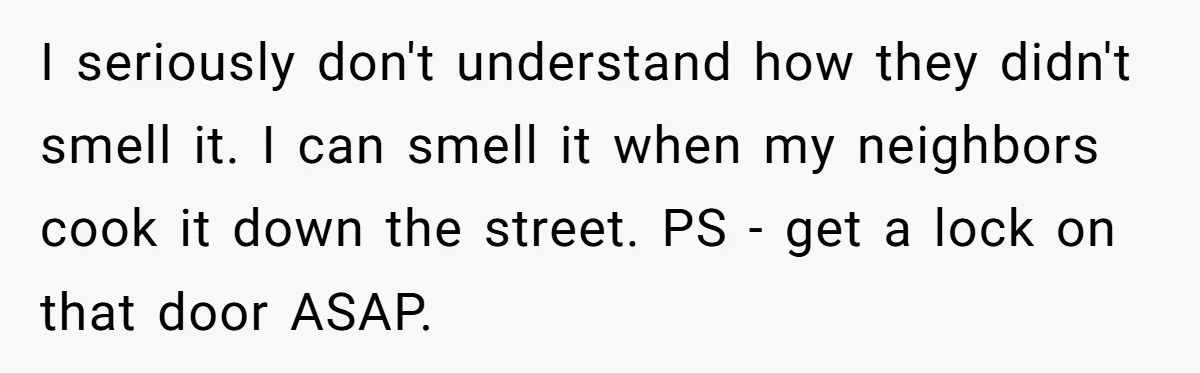 I seriously don't understand how they didn't smell it. I can smell it when my neighbors cook it down the street. PS - get a lock on that door ASAP.