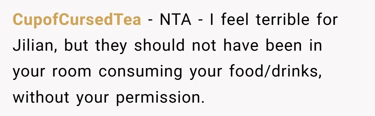 CupofCursedTea − NTA - I feel terrible for Jilian, but they should not have been in your room consuming your food/drinks, without your permission.