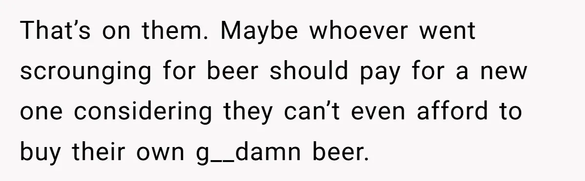 That’s on them. Maybe whoever went scrounging for beer should pay for a new one considering they can’t even afford to buy their own g__damn beer.