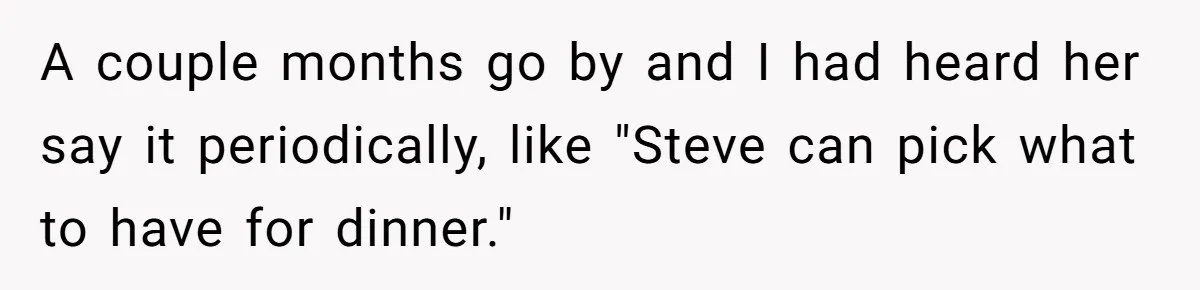 Man Gets Upset After Wife Keeps Referring To Him By First Name In Front Of Their Kids A couple months go by and I had heard her say it periodically, like "Steve can pick what to have for dinner."