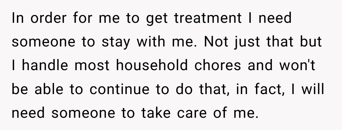 In order for me to get treatment I need someone to stay with me. Not just that but I handle most household chores and won't be able to continue to...